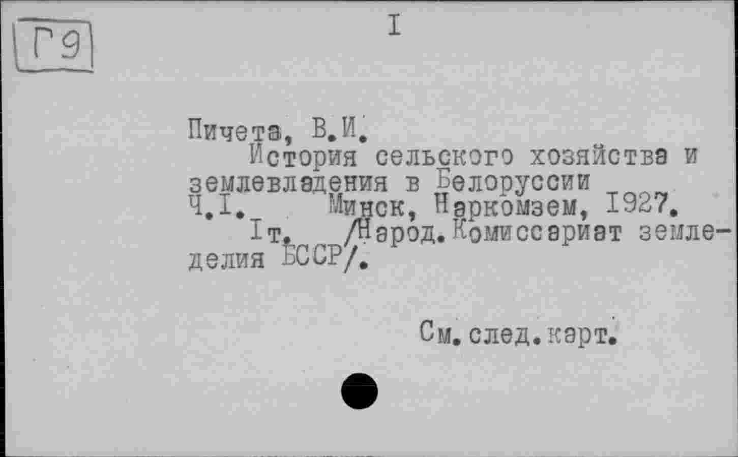 ﻿Tg] к., ——
Пичета, В, И,
История сельского хозяйства и землевладения в Белоруссии Ч.І. Минск, Нэркомзем, 1927.
1т. /Народ.Комиссариат земледелия БССР/.
См. след. карт.